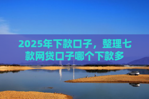 2025年下款口子，整理七款网贷口子哪个下款多