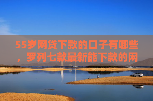 55岁网贷下款的口子有哪些，罗列七款最新能下款的网贷口子