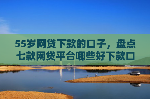 55岁网贷下款的口子，盘点七款网贷平台哪些好下款口子