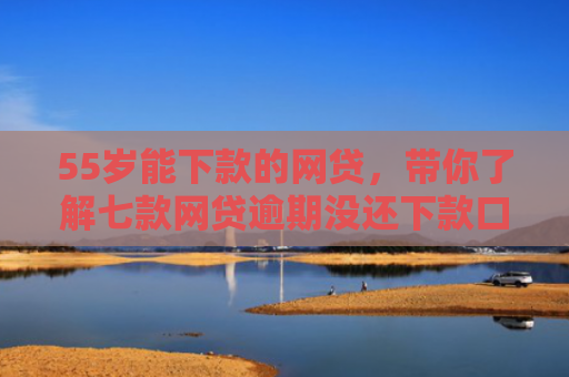 55岁能下款的网贷，带你了解七款网贷逾期没还下款口子