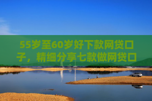 55岁至60岁好下款网贷口子，精细分享七款做网贷口子下款合法吗