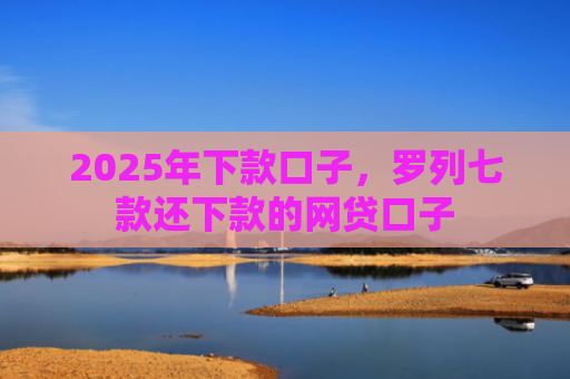 2025年下款口子，罗列七款还下款的网贷口子