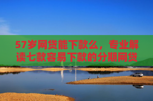 57岁网贷能下款么，专业解读七款容易下款的分期网贷口子