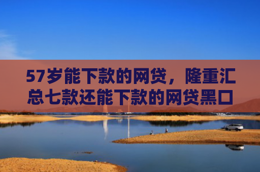 57岁能下款的网贷，隆重汇总七款还能下款的网贷黑口子