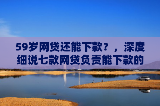 59岁网贷还能下款？，深度细说七款网贷负责能下款的口子