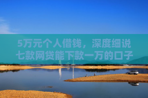5万元个人借钱，深度细说七款网贷能下款一万的口子