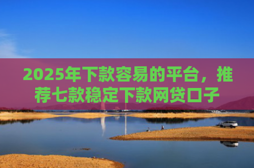 2025年下款容易的平台，推荐七款稳定下款网贷口子