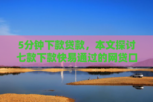5分钟下款贷款，本文探讨七款下款快易通过的网贷口子