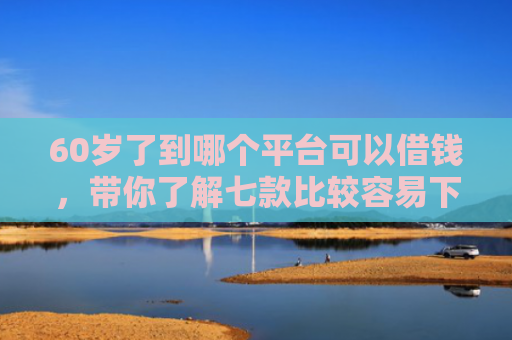 60岁了到哪个平台可以借钱，带你了解七款比较容易下款的网贷口子