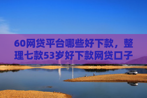 60网贷平台哪些好下款，整理七款53岁好下款网贷口子