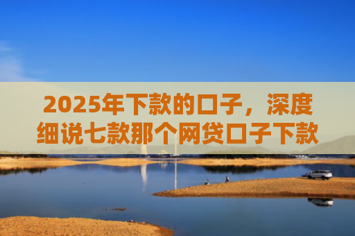 2025年下款的口子，深度细说七款那个网贷口子下款多