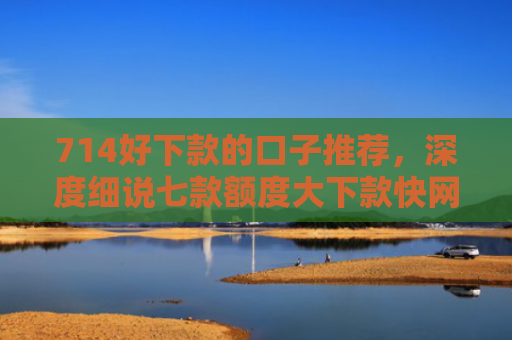 714好下款的口子推荐，深度细说七款额度大下款快网贷口子