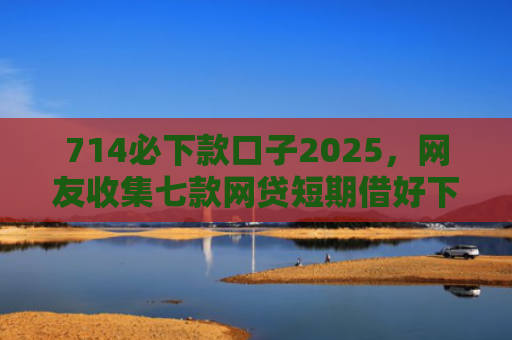 714必下款口子2025，网友收集七款网贷短期借好下款的口子