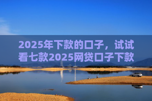 2025年下款的口子，试试看七款2025网贷口子下款的