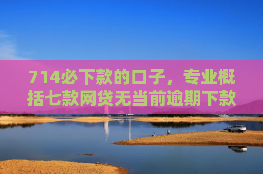 714必下款的口子，专业概括七款网贷无当前逾期下款口子