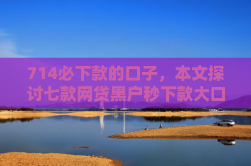 714必下款的口子，本文探讨七款网贷黑户秒下款大口子