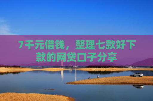 7千元借钱，整理七款好下款的网贷口子分享