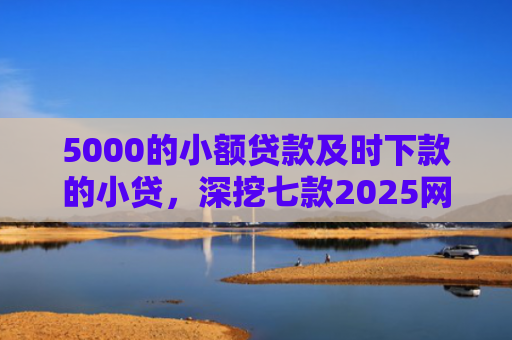 5000的小额贷款及时下款的小贷，深挖七款2025网贷必下款口子论坛