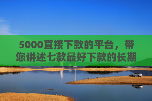 5000直接下款的平台，带您讲述七款最好下款的长期网贷口子