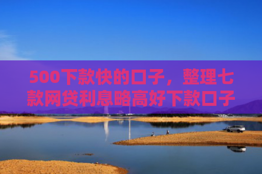 500下款快的口子，整理七款网贷利息略高好下款口子