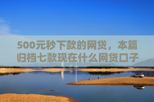 500元秒下款的网贷，本篇归档七款现在什么网贷口子好下款