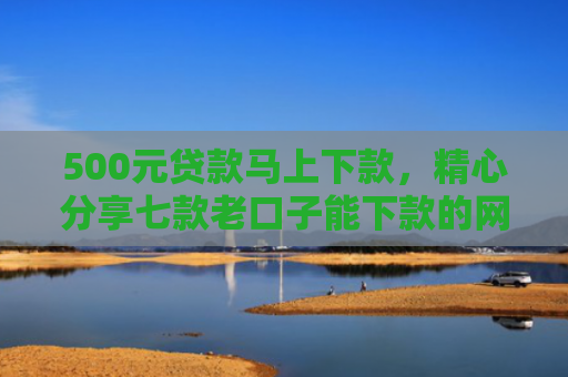 500元贷款马上下款，精心分享七款老口子能下款的网贷