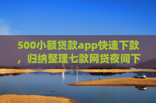 500小额贷款app快速下款，归纳整理七款网贷夜间下款的小口子