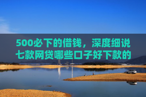 500必下的借钱，深度细说七款网贷哪些口子好下款的