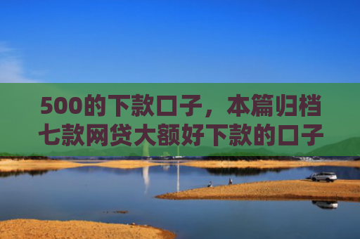 500的下款口子，本篇归档七款网贷大额好下款的口子