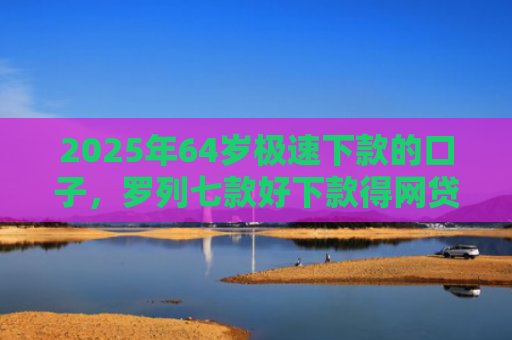 2025年64岁极速下款的口子，罗列七款好下款得网贷口子