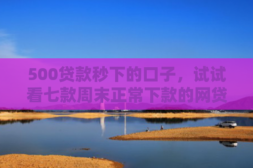 500贷款秒下的口子，试试看七款周末正常下款的网贷口子