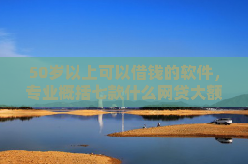 50岁以上可以借钱的软件，专业概括七款什么网贷大额口子好下款