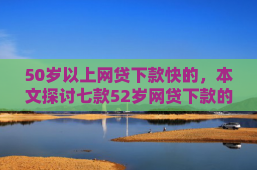 50岁以上网贷下款快的，本文探讨七款52岁网贷下款的口子