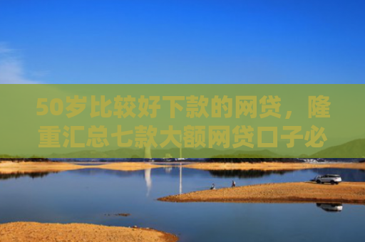 50岁比较好下款的网贷，隆重汇总七款大额网贷口子必下款的