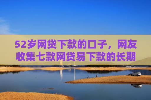 52岁网贷下款的口子，网友收集七款网贷易下款的长期口子