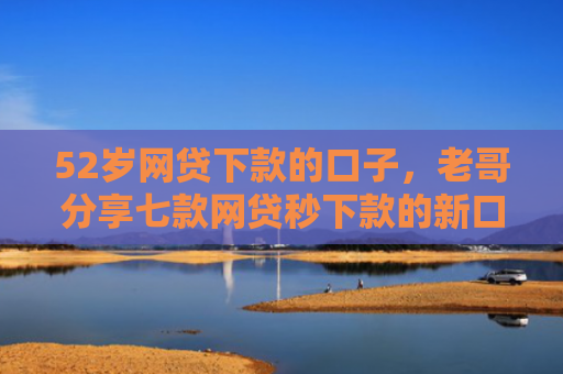 52岁网贷下款的口子，老哥分享七款网贷秒下款的新口子