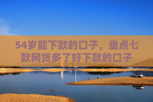 54岁能下款的口子，盘点七款网贷多了好下款的口子