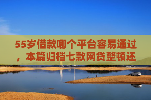 55岁借款哪个平台容易通过，本篇归档七款网贷整顿还能下款的口子