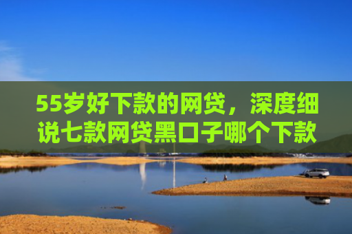 55岁好下款的网贷，深度细说七款网贷黑口子哪个下款快点