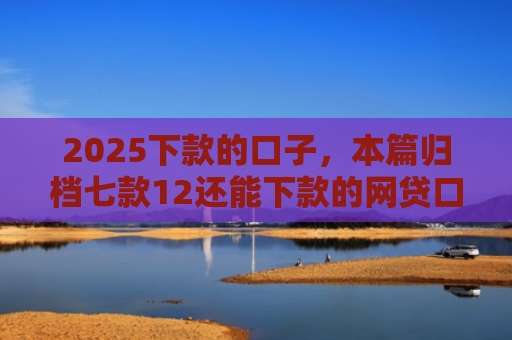 2025下款的口子，本篇归档七款12还能下款的网贷口子