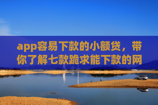 app容易下款的小额贷，带你了解七款跪求能下款的网贷口子