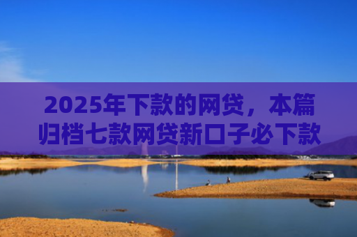 2025年下款的网贷，本篇归档七款网贷新口子必下款