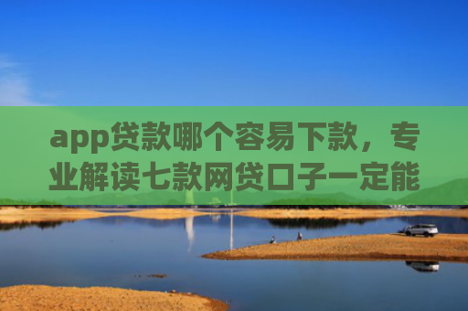 app贷款哪个容易下款，专业解读七款网贷口子一定能下款