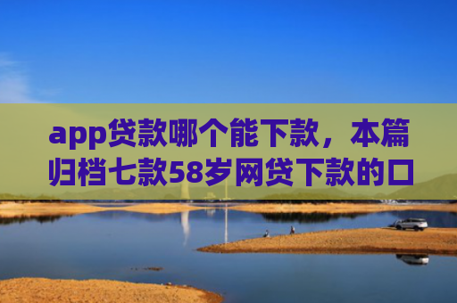app贷款哪个能下款，本篇归档七款58岁网贷下款的口子