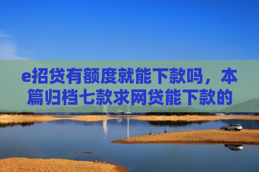 e招贷有额度就能下款吗，本篇归档七款求网贷能下款的口子