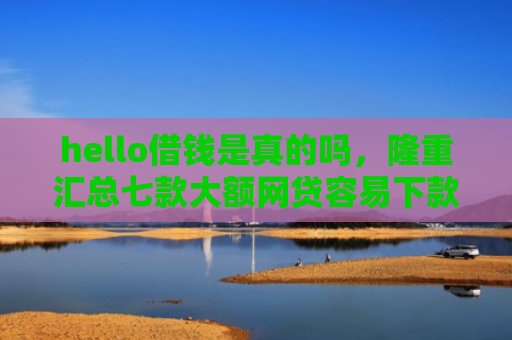 hello借钱是真的吗，隆重汇总七款大额网贷容易下款的口子