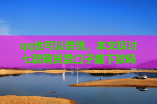 qq也可以借钱，本文探讨七款网贷卖口子能下款吗