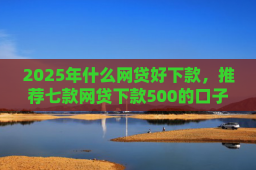 2025年什么网贷好下款，推荐七款网贷下款500的口子
