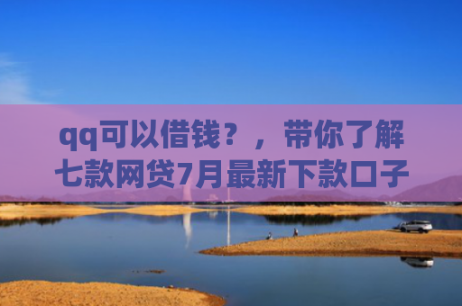 qq可以借钱？，带你了解七款网贷7月最新下款口子