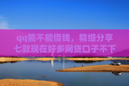 qq能不能借钱，精细分享七款现在好多网贷口子不下款